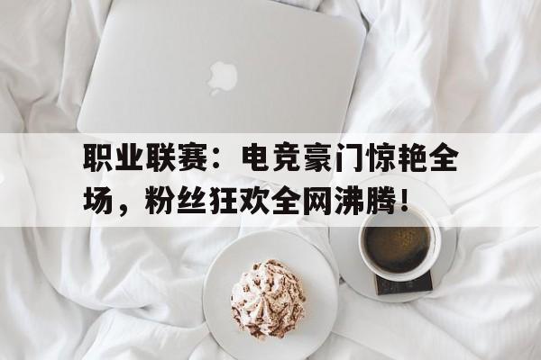 职业联赛：电竞豪门惊艳全场，粉丝狂欢全网沸腾！