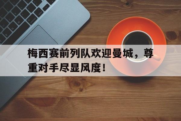 梅西赛前列队欢迎曼城，尊重对手尽显风度！